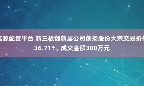 浩源配资平台 新三板创新层公司创扬股份大宗交易折价36.71%, 成交金额300万元