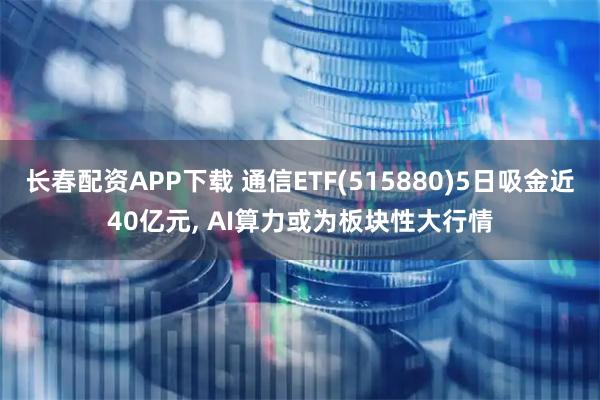 长春配资APP下载 通信ETF(515880)5日吸金近40亿元, AI算力或为板块性大行情