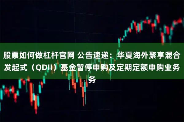 股票如何做杠杆官网 公告速递：华夏海外聚享混合发起式（QDII）基金暂停申购及定期定额申购业务
