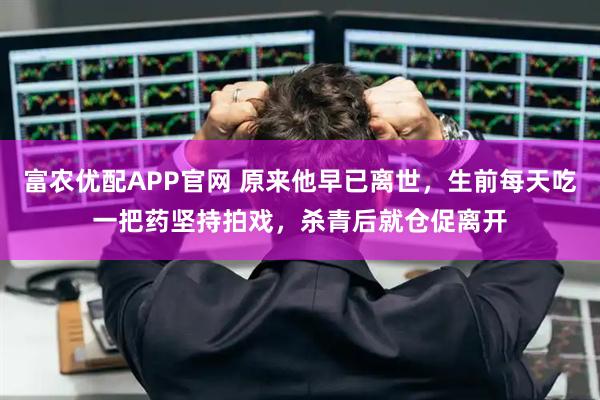 富农优配APP官网 原来他早已离世，生前每天吃一把药坚持拍戏，杀青后就仓促离开