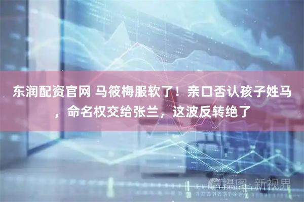 东润配资官网 马筱梅服软了！亲口否认孩子姓马，命名权交给张兰，这波反转绝了