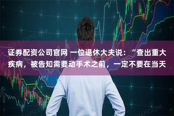 证券配资公司官网 一位退休大夫说：“查出重大疾病，被告知需要动手术之前，一定不要在当天